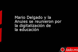Mario Delgado y la ANUIES se reunieron por la digitalización de la educación